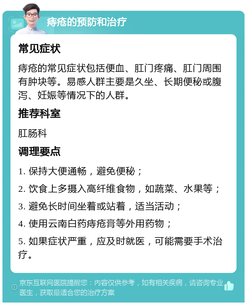 痔疮的预防和治疗 常见症状 痔疮的常见症状包括便血、肛门疼痛、肛门周围有肿块等。易感人群主要是久坐、长期便秘或腹泻、妊娠等情况下的人群。 推荐科室 肛肠科 调理要点 1. 保持大便通畅，避免便秘； 2. 饮食上多摄入高纤维食物，如蔬菜、水果等； 3. 避免长时间坐着或站着，适当活动； 4. 使用云南白药痔疮膏等外用药物； 5. 如果症状严重，应及时就医，可能需要手术治疗。