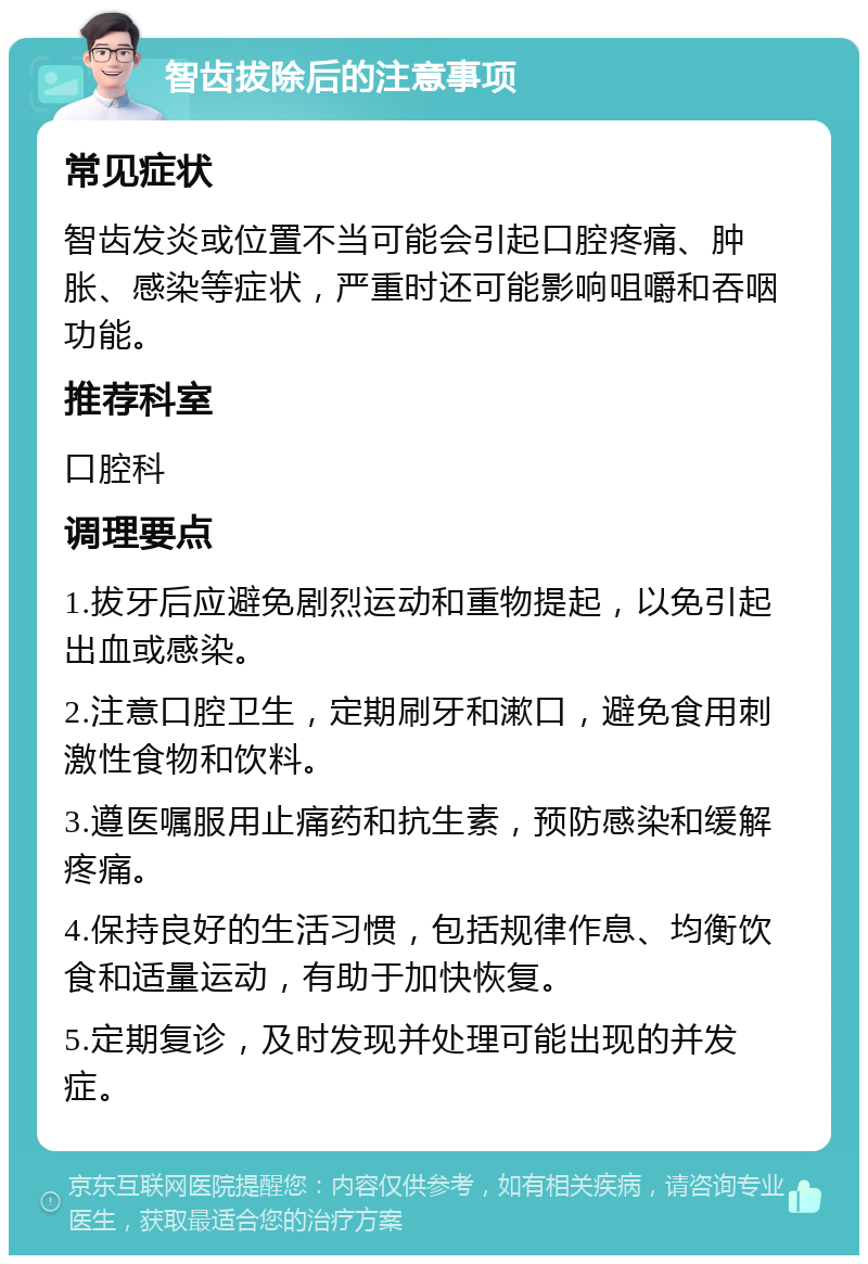 智齿拔除后的注意事项 常见症状 智齿发炎或位置不当可能会引起口腔疼痛、肿胀、感染等症状，严重时还可能影响咀嚼和吞咽功能。 推荐科室 口腔科 调理要点 1.拔牙后应避免剧烈运动和重物提起，以免引起出血或感染。 2.注意口腔卫生，定期刷牙和漱口，避免食用刺激性食物和饮料。 3.遵医嘱服用止痛药和抗生素，预防感染和缓解疼痛。 4.保持良好的生活习惯，包括规律作息、均衡饮食和适量运动，有助于加快恢复。 5.定期复诊，及时发现并处理可能出现的并发症。