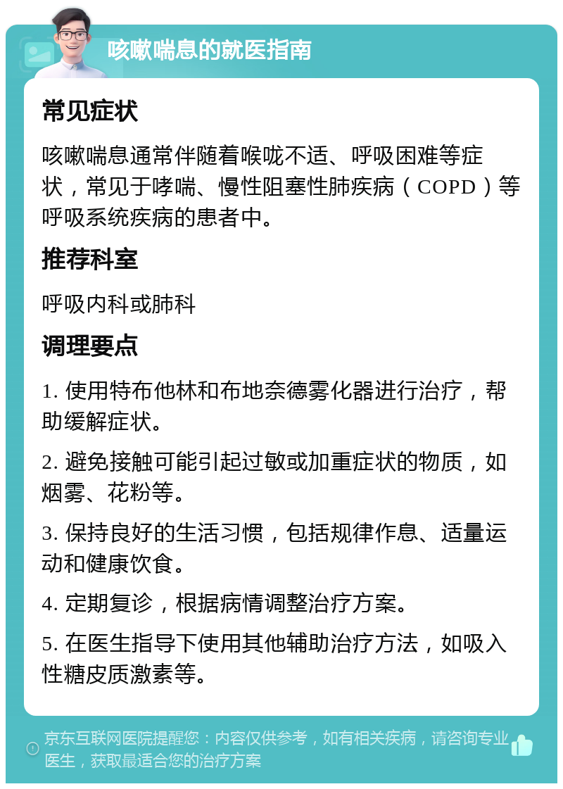 咳嗽喘息的就医指南 常见症状 咳嗽喘息通常伴随着喉咙不适、呼吸困难等症状，常见于哮喘、慢性阻塞性肺疾病（COPD）等呼吸系统疾病的患者中。 推荐科室 呼吸内科或肺科 调理要点 1. 使用特布他林和布地奈德雾化器进行治疗，帮助缓解症状。 2. 避免接触可能引起过敏或加重症状的物质，如烟雾、花粉等。 3. 保持良好的生活习惯，包括规律作息、适量运动和健康饮食。 4. 定期复诊，根据病情调整治疗方案。 5. 在医生指导下使用其他辅助治疗方法，如吸入性糖皮质激素等。