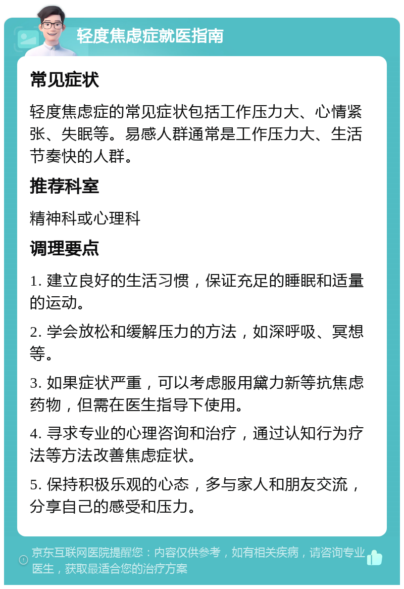 轻度焦虑症就医指南 常见症状 轻度焦虑症的常见症状包括工作压力大、心情紧张、失眠等。易感人群通常是工作压力大、生活节奏快的人群。 推荐科室 精神科或心理科 调理要点 1. 建立良好的生活习惯，保证充足的睡眠和适量的运动。 2. 学会放松和缓解压力的方法，如深呼吸、冥想等。 3. 如果症状严重，可以考虑服用黛力新等抗焦虑药物，但需在医生指导下使用。 4. 寻求专业的心理咨询和治疗，通过认知行为疗法等方法改善焦虑症状。 5. 保持积极乐观的心态，多与家人和朋友交流，分享自己的感受和压力。