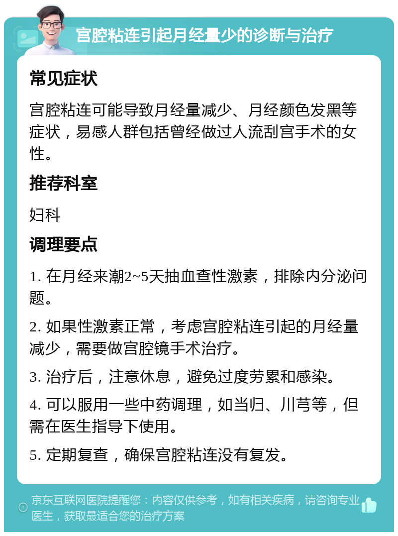 宫腔粘连引起月经量少的诊断与治疗 常见症状 宫腔粘连可能导致月经量减少、月经颜色发黑等症状，易感人群包括曾经做过人流刮宫手术的女性。 推荐科室 妇科 调理要点 1. 在月经来潮2~5天抽血查性激素，排除内分泌问题。 2. 如果性激素正常，考虑宫腔粘连引起的月经量减少，需要做宫腔镜手术治疗。 3. 治疗后，注意休息，避免过度劳累和感染。 4. 可以服用一些中药调理，如当归、川芎等，但需在医生指导下使用。 5. 定期复查，确保宫腔粘连没有复发。