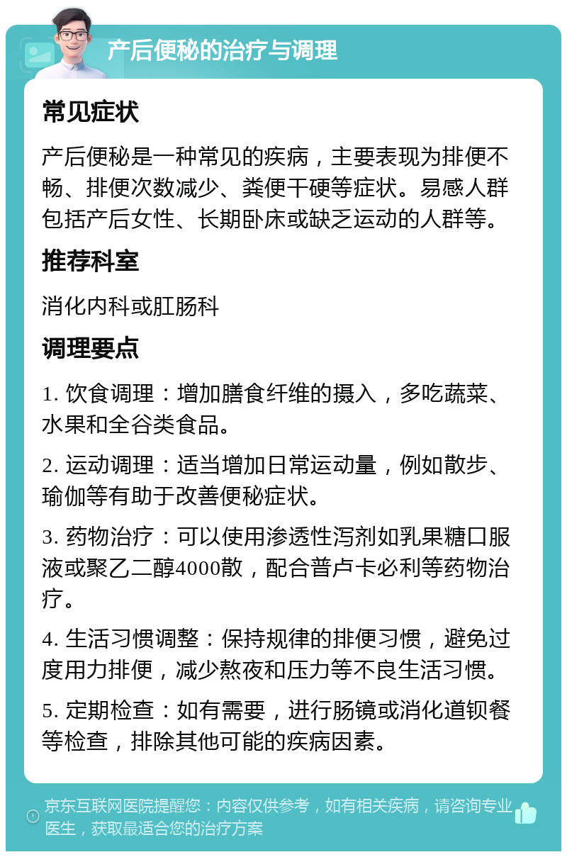 产后便秘的治疗与调理 常见症状 产后便秘是一种常见的疾病，主要表现为排便不畅、排便次数减少、粪便干硬等症状。易感人群包括产后女性、长期卧床或缺乏运动的人群等。 推荐科室 消化内科或肛肠科 调理要点 1. 饮食调理：增加膳食纤维的摄入，多吃蔬菜、水果和全谷类食品。 2. 运动调理：适当增加日常运动量，例如散步、瑜伽等有助于改善便秘症状。 3. 药物治疗：可以使用渗透性泻剂如乳果糖口服液或聚乙二醇4000散，配合普卢卡必利等药物治疗。 4. 生活习惯调整：保持规律的排便习惯，避免过度用力排便，减少熬夜和压力等不良生活习惯。 5. 定期检查：如有需要，进行肠镜或消化道钡餐等检查，排除其他可能的疾病因素。