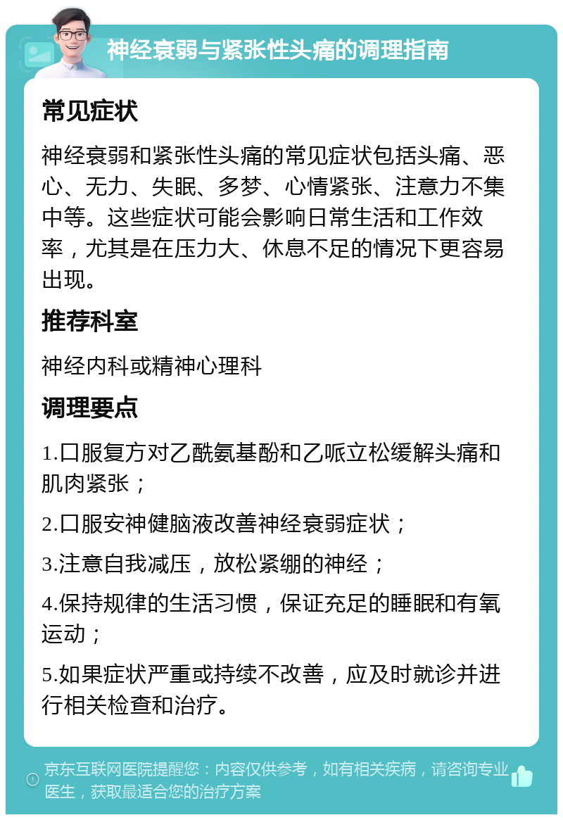 神经衰弱与紧张性头痛的调理指南 常见症状 神经衰弱和紧张性头痛的常见症状包括头痛、恶心、无力、失眠、多梦、心情紧张、注意力不集中等。这些症状可能会影响日常生活和工作效率，尤其是在压力大、休息不足的情况下更容易出现。 推荐科室 神经内科或精神心理科 调理要点 1.口服复方对乙酰氨基酚和乙哌立松缓解头痛和肌肉紧张； 2.口服安神健脑液改善神经衰弱症状； 3.注意自我减压，放松紧绷的神经； 4.保持规律的生活习惯，保证充足的睡眠和有氧运动； 5.如果症状严重或持续不改善，应及时就诊并进行相关检查和治疗。