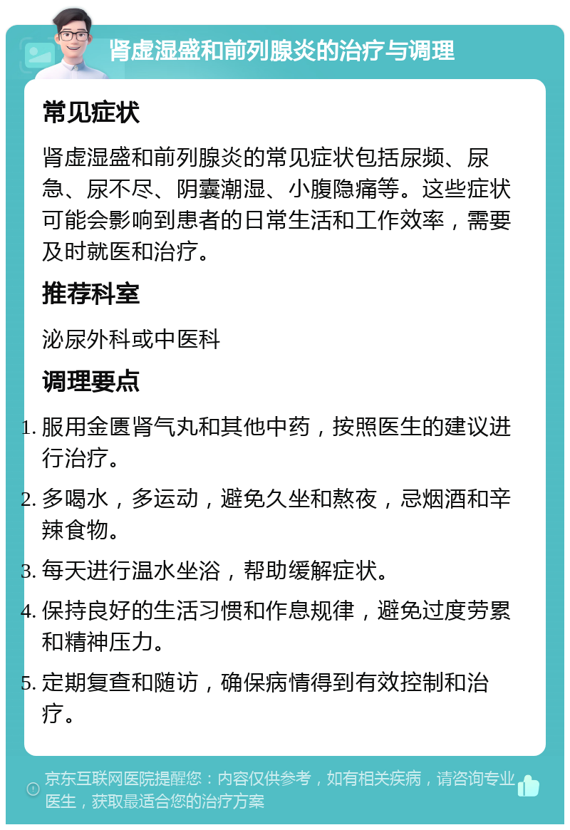 肾虚湿盛和前列腺炎的治疗与调理 常见症状 肾虚湿盛和前列腺炎的常见症状包括尿频、尿急、尿不尽、阴囊潮湿、小腹隐痛等。这些症状可能会影响到患者的日常生活和工作效率，需要及时就医和治疗。 推荐科室 泌尿外科或中医科 调理要点 服用金匮肾气丸和其他中药，按照医生的建议进行治疗。 多喝水，多运动，避免久坐和熬夜，忌烟酒和辛辣食物。 每天进行温水坐浴，帮助缓解症状。 保持良好的生活习惯和作息规律，避免过度劳累和精神压力。 定期复查和随访，确保病情得到有效控制和治疗。