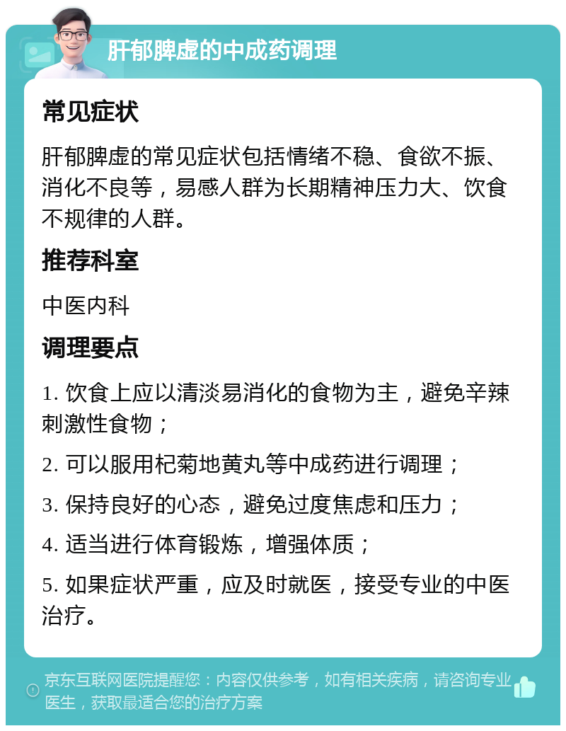 肝郁脾虚的中成药调理 常见症状 肝郁脾虚的常见症状包括情绪不稳、食欲不振、消化不良等，易感人群为长期精神压力大、饮食不规律的人群。 推荐科室 中医内科 调理要点 1. 饮食上应以清淡易消化的食物为主，避免辛辣刺激性食物； 2. 可以服用杞菊地黄丸等中成药进行调理； 3. 保持良好的心态，避免过度焦虑和压力； 4. 适当进行体育锻炼，增强体质； 5. 如果症状严重，应及时就医，接受专业的中医治疗。