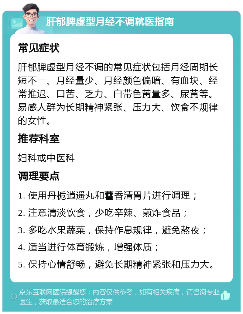 肝郁脾虚型月经不调就医指南 常见症状 肝郁脾虚型月经不调的常见症状包括月经周期长短不一、月经量少、月经颜色偏暗、有血块、经常推迟、口苦、乏力、白带色黄量多、尿黄等。易感人群为长期精神紧张、压力大、饮食不规律的女性。 推荐科室 妇科或中医科 调理要点 1. 使用丹栀逍遥丸和藿香清胃片进行调理； 2. 注意清淡饮食，少吃辛辣、煎炸食品； 3. 多吃水果蔬菜，保持作息规律，避免熬夜； 4. 适当进行体育锻炼，增强体质； 5. 保持心情舒畅，避免长期精神紧张和压力大。