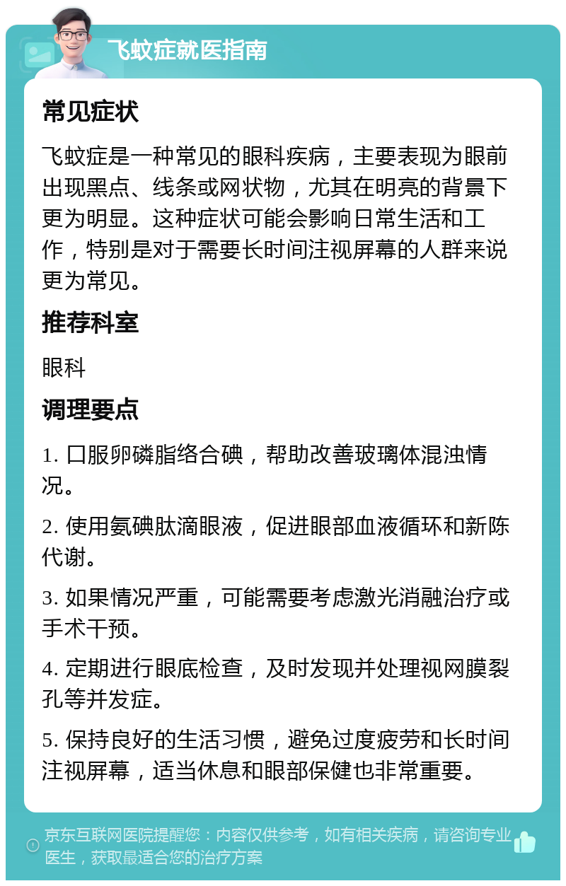 飞蚊症就医指南 常见症状 飞蚊症是一种常见的眼科疾病，主要表现为眼前出现黑点、线条或网状物，尤其在明亮的背景下更为明显。这种症状可能会影响日常生活和工作，特别是对于需要长时间注视屏幕的人群来说更为常见。 推荐科室 眼科 调理要点 1. 口服卵磷脂络合碘，帮助改善玻璃体混浊情况。 2. 使用氨碘肽滴眼液，促进眼部血液循环和新陈代谢。 3. 如果情况严重，可能需要考虑激光消融治疗或手术干预。 4. 定期进行眼底检查，及时发现并处理视网膜裂孔等并发症。 5. 保持良好的生活习惯，避免过度疲劳和长时间注视屏幕，适当休息和眼部保健也非常重要。