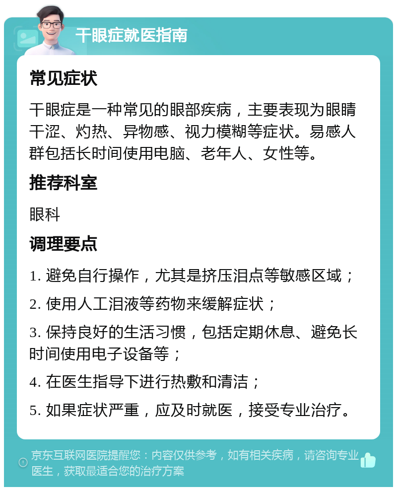 干眼症就医指南 常见症状 干眼症是一种常见的眼部疾病，主要表现为眼睛干涩、灼热、异物感、视力模糊等症状。易感人群包括长时间使用电脑、老年人、女性等。 推荐科室 眼科 调理要点 1. 避免自行操作，尤其是挤压泪点等敏感区域； 2. 使用人工泪液等药物来缓解症状； 3. 保持良好的生活习惯，包括定期休息、避免长时间使用电子设备等； 4. 在医生指导下进行热敷和清洁； 5. 如果症状严重，应及时就医，接受专业治疗。