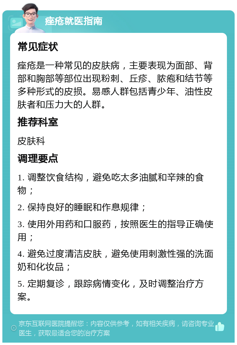 痤疮就医指南 常见症状 痤疮是一种常见的皮肤病，主要表现为面部、背部和胸部等部位出现粉刺、丘疹、脓疱和结节等多种形式的皮损。易感人群包括青少年、油性皮肤者和压力大的人群。 推荐科室 皮肤科 调理要点 1. 调整饮食结构，避免吃太多油腻和辛辣的食物； 2. 保持良好的睡眠和作息规律； 3. 使用外用药和口服药，按照医生的指导正确使用； 4. 避免过度清洁皮肤，避免使用刺激性强的洗面奶和化妆品； 5. 定期复诊，跟踪病情变化，及时调整治疗方案。