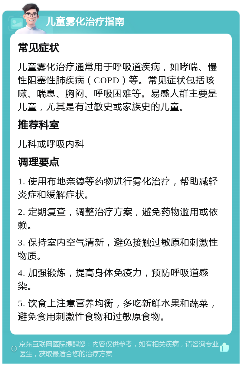 儿童雾化治疗指南 常见症状 儿童雾化治疗通常用于呼吸道疾病，如哮喘、慢性阻塞性肺疾病（COPD）等。常见症状包括咳嗽、喘息、胸闷、呼吸困难等。易感人群主要是儿童，尤其是有过敏史或家族史的儿童。 推荐科室 儿科或呼吸内科 调理要点 1. 使用布地奈德等药物进行雾化治疗，帮助减轻炎症和缓解症状。 2. 定期复查，调整治疗方案，避免药物滥用或依赖。 3. 保持室内空气清新，避免接触过敏原和刺激性物质。 4. 加强锻炼，提高身体免疫力，预防呼吸道感染。 5. 饮食上注意营养均衡，多吃新鲜水果和蔬菜，避免食用刺激性食物和过敏原食物。