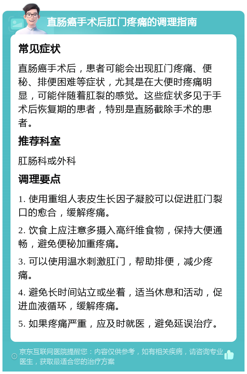 直肠癌手术后肛门疼痛的调理指南 常见症状 直肠癌手术后，患者可能会出现肛门疼痛、便秘、排便困难等症状，尤其是在大便时疼痛明显，可能伴随着肛裂的感觉。这些症状多见于手术后恢复期的患者，特别是直肠截除手术的患者。 推荐科室 肛肠科或外科 调理要点 1. 使用重组人表皮生长因子凝胶可以促进肛门裂口的愈合，缓解疼痛。 2. 饮食上应注意多摄入高纤维食物，保持大便通畅，避免便秘加重疼痛。 3. 可以使用温水刺激肛门，帮助排便，减少疼痛。 4. 避免长时间站立或坐着，适当休息和活动，促进血液循环，缓解疼痛。 5. 如果疼痛严重，应及时就医，避免延误治疗。