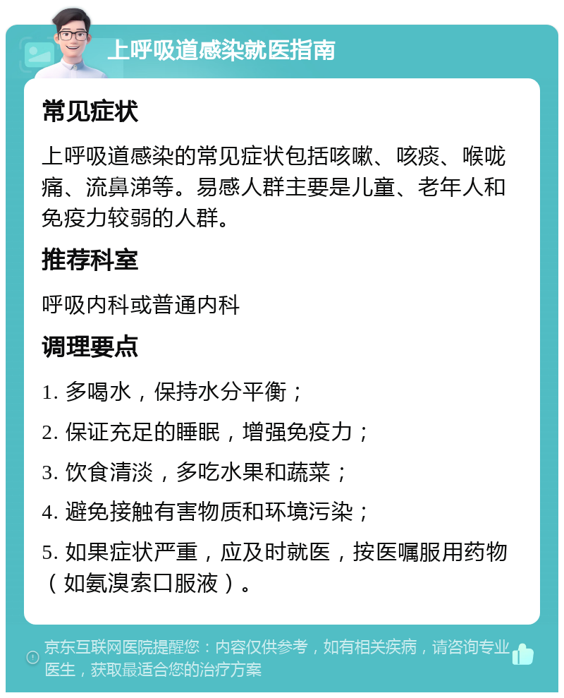 上呼吸道感染就医指南 常见症状 上呼吸道感染的常见症状包括咳嗽、咳痰、喉咙痛、流鼻涕等。易感人群主要是儿童、老年人和免疫力较弱的人群。 推荐科室 呼吸内科或普通内科 调理要点 1. 多喝水，保持水分平衡； 2. 保证充足的睡眠，增强免疫力； 3. 饮食清淡，多吃水果和蔬菜； 4. 避免接触有害物质和环境污染； 5. 如果症状严重，应及时就医，按医嘱服用药物（如氨溴索口服液）。