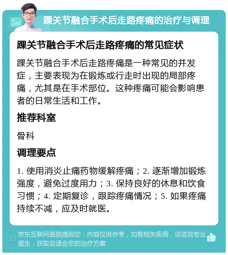 踝关节融合手术后走路疼痛的治疗与调理 踝关节融合手术后走路疼痛的常见症状 踝关节融合手术后走路疼痛是一种常见的并发症，主要表现为在锻炼或行走时出现的局部疼痛，尤其是在手术部位。这种疼痛可能会影响患者的日常生活和工作。 推荐科室 骨科 调理要点 1. 使用消炎止痛药物缓解疼痛；2. 逐渐增加锻炼强度，避免过度用力；3. 保持良好的休息和饮食习惯；4. 定期复诊，跟踪疼痛情况；5. 如果疼痛持续不减，应及时就医。