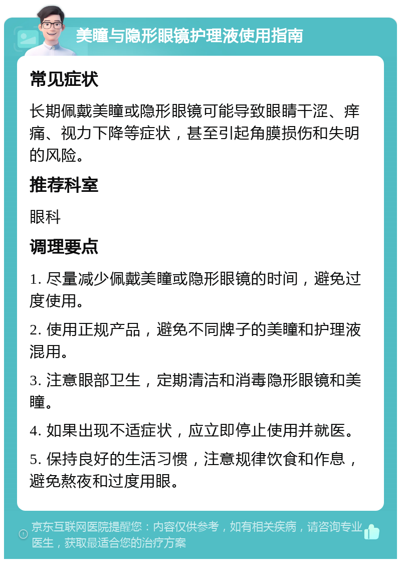 美瞳与隐形眼镜护理液使用指南 常见症状 长期佩戴美瞳或隐形眼镜可能导致眼睛干涩、痒痛、视力下降等症状，甚至引起角膜损伤和失明的风险。 推荐科室 眼科 调理要点 1. 尽量减少佩戴美瞳或隐形眼镜的时间，避免过度使用。 2. 使用正规产品，避免不同牌子的美瞳和护理液混用。 3. 注意眼部卫生，定期清洁和消毒隐形眼镜和美瞳。 4. 如果出现不适症状，应立即停止使用并就医。 5. 保持良好的生活习惯，注意规律饮食和作息，避免熬夜和过度用眼。