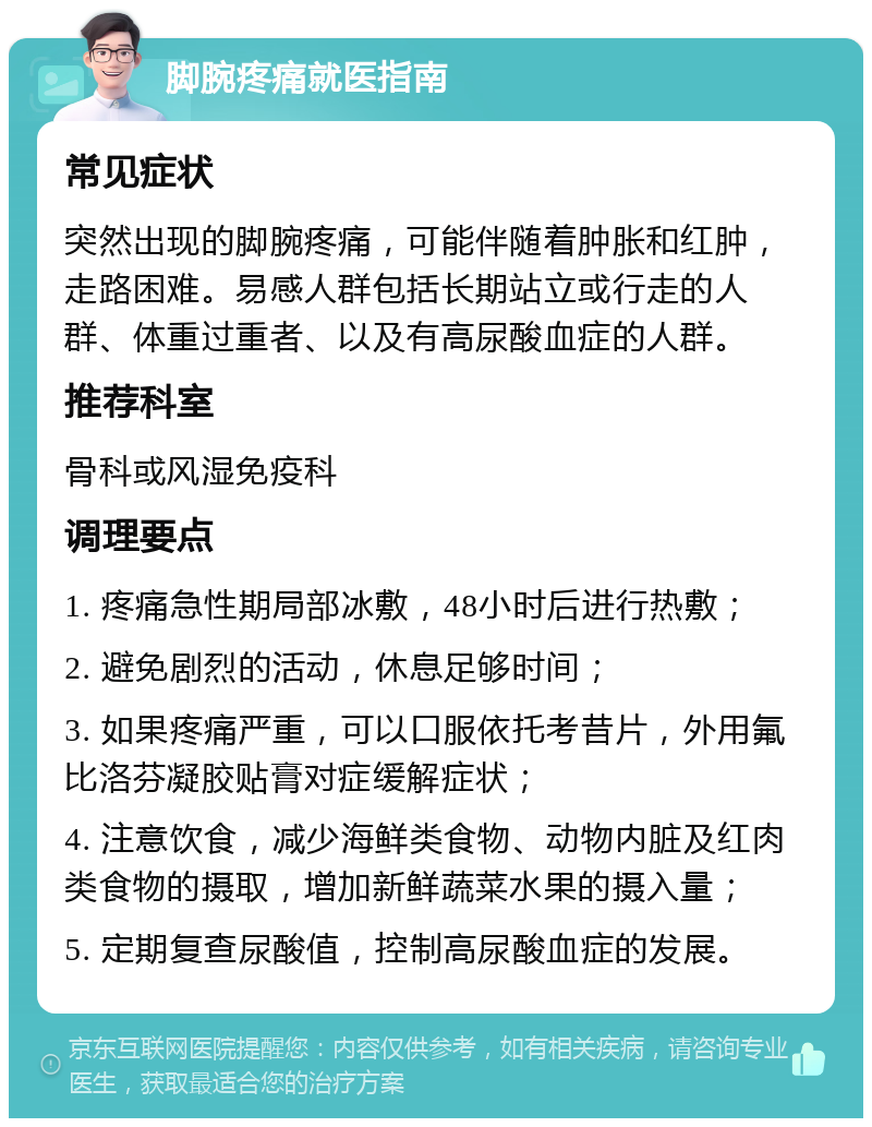 脚腕疼痛就医指南 常见症状 突然出现的脚腕疼痛，可能伴随着肿胀和红肿，走路困难。易感人群包括长期站立或行走的人群、体重过重者、以及有高尿酸血症的人群。 推荐科室 骨科或风湿免疫科 调理要点 1. 疼痛急性期局部冰敷，48小时后进行热敷； 2. 避免剧烈的活动，休息足够时间； 3. 如果疼痛严重，可以口服依托考昔片，外用氟比洛芬凝胶贴膏对症缓解症状； 4. 注意饮食，减少海鲜类食物、动物内脏及红肉类食物的摄取，增加新鲜蔬菜水果的摄入量； 5. 定期复查尿酸值，控制高尿酸血症的发展。