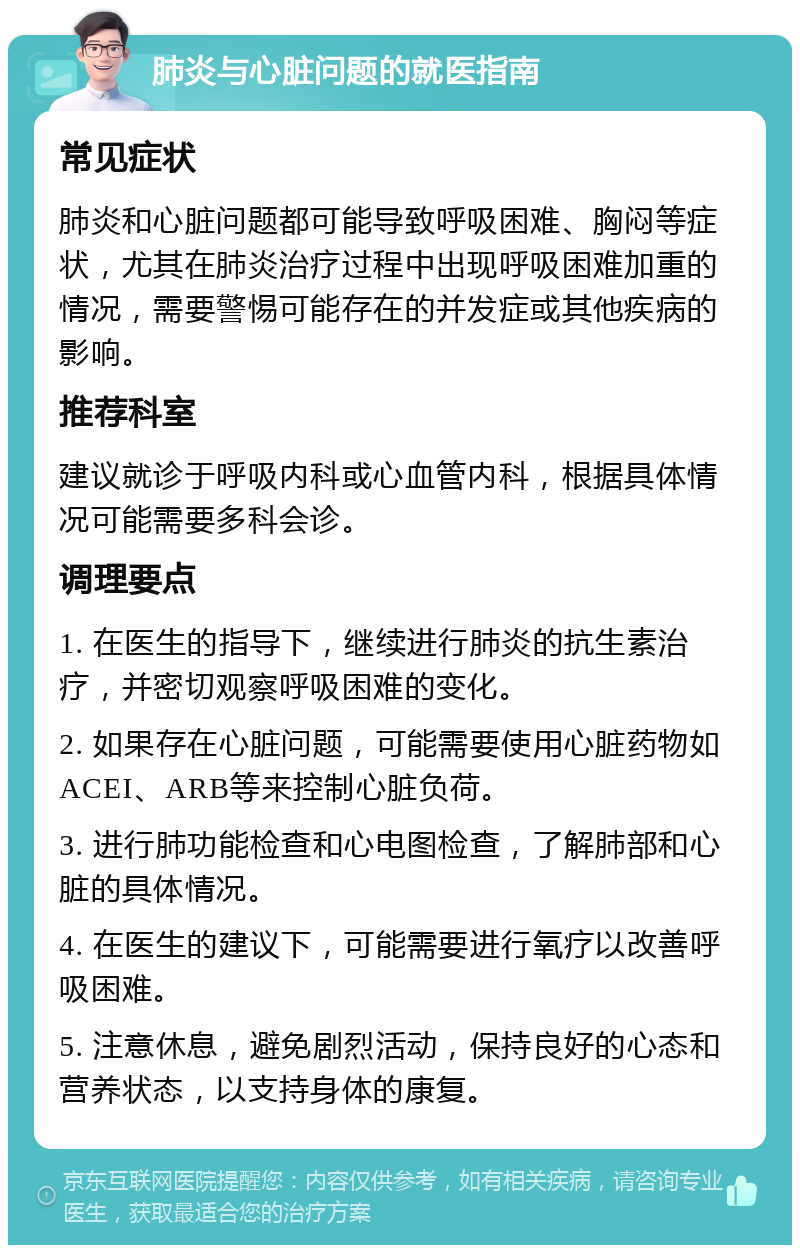 肺炎与心脏问题的就医指南 常见症状 肺炎和心脏问题都可能导致呼吸困难、胸闷等症状，尤其在肺炎治疗过程中出现呼吸困难加重的情况，需要警惕可能存在的并发症或其他疾病的影响。 推荐科室 建议就诊于呼吸内科或心血管内科，根据具体情况可能需要多科会诊。 调理要点 1. 在医生的指导下，继续进行肺炎的抗生素治疗，并密切观察呼吸困难的变化。 2. 如果存在心脏问题，可能需要使用心脏药物如ACEI、ARB等来控制心脏负荷。 3. 进行肺功能检查和心电图检查，了解肺部和心脏的具体情况。 4. 在医生的建议下，可能需要进行氧疗以改善呼吸困难。 5. 注意休息，避免剧烈活动，保持良好的心态和营养状态，以支持身体的康复。