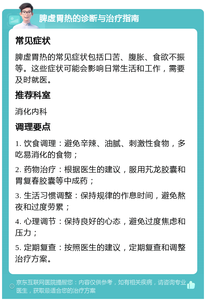 脾虚胃热的诊断与治疗指南 常见症状 脾虚胃热的常见症状包括口苦、腹胀、食欲不振等。这些症状可能会影响日常生活和工作，需要及时就医。 推荐科室 消化内科 调理要点 1. 饮食调理：避免辛辣、油腻、刺激性食物，多吃易消化的食物； 2. 药物治疗：根据医生的建议，服用艽龙胶囊和胃复春胶囊等中成药； 3. 生活习惯调整：保持规律的作息时间，避免熬夜和过度劳累； 4. 心理调节：保持良好的心态，避免过度焦虑和压力； 5. 定期复查：按照医生的建议，定期复查和调整治疗方案。