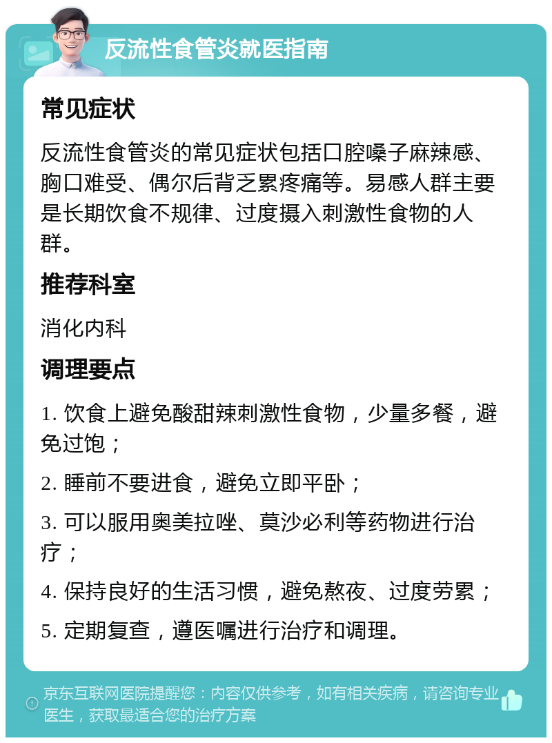 反流性食管炎就医指南 常见症状 反流性食管炎的常见症状包括口腔嗓子麻辣感、胸口难受、偶尔后背乏累疼痛等。易感人群主要是长期饮食不规律、过度摄入刺激性食物的人群。 推荐科室 消化内科 调理要点 1. 饮食上避免酸甜辣刺激性食物，少量多餐，避免过饱； 2. 睡前不要进食，避免立即平卧； 3. 可以服用奥美拉唑、莫沙必利等药物进行治疗； 4. 保持良好的生活习惯，避免熬夜、过度劳累； 5. 定期复查，遵医嘱进行治疗和调理。