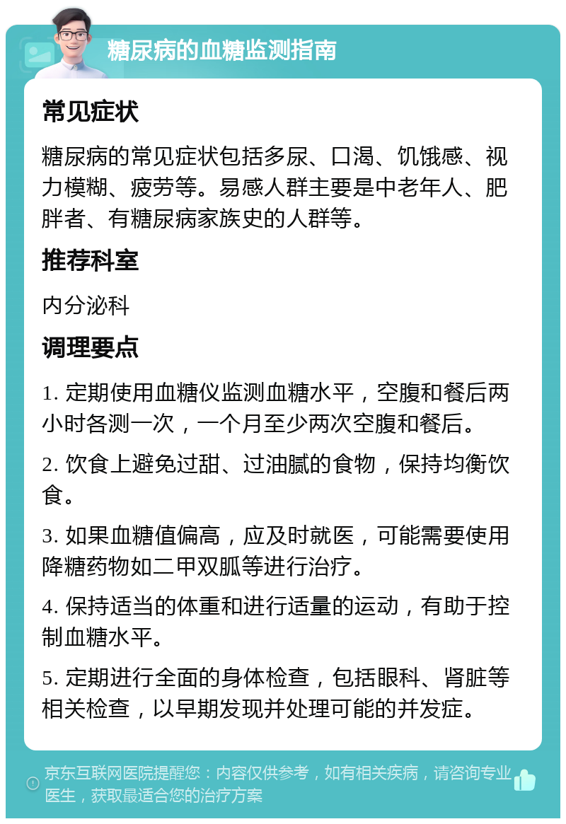 糖尿病的血糖监测指南 常见症状 糖尿病的常见症状包括多尿、口渴、饥饿感、视力模糊、疲劳等。易感人群主要是中老年人、肥胖者、有糖尿病家族史的人群等。 推荐科室 内分泌科 调理要点 1. 定期使用血糖仪监测血糖水平，空腹和餐后两小时各测一次，一个月至少两次空腹和餐后。 2. 饮食上避免过甜、过油腻的食物，保持均衡饮食。 3. 如果血糖值偏高，应及时就医，可能需要使用降糖药物如二甲双胍等进行治疗。 4. 保持适当的体重和进行适量的运动，有助于控制血糖水平。 5. 定期进行全面的身体检查，包括眼科、肾脏等相关检查，以早期发现并处理可能的并发症。