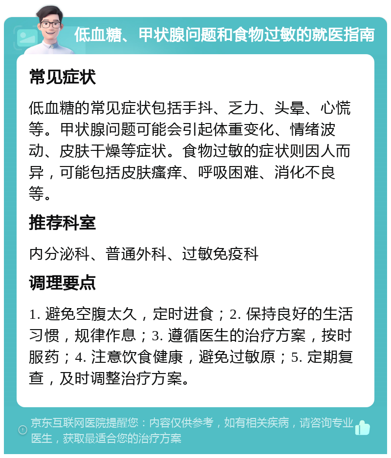 低血糖、甲状腺问题和食物过敏的就医指南 常见症状 低血糖的常见症状包括手抖、乏力、头晕、心慌等。甲状腺问题可能会引起体重变化、情绪波动、皮肤干燥等症状。食物过敏的症状则因人而异，可能包括皮肤瘙痒、呼吸困难、消化不良等。 推荐科室 内分泌科、普通外科、过敏免疫科 调理要点 1. 避免空腹太久，定时进食；2. 保持良好的生活习惯，规律作息；3. 遵循医生的治疗方案，按时服药；4. 注意饮食健康，避免过敏原；5. 定期复查，及时调整治疗方案。