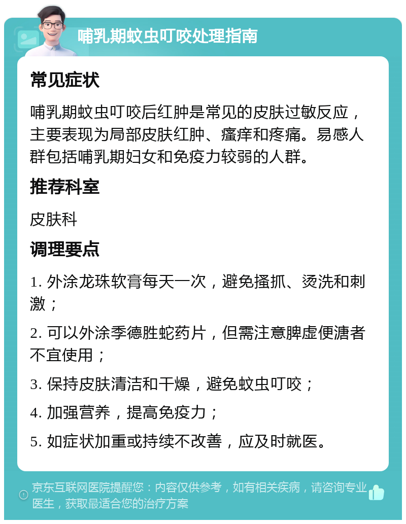 哺乳期蚊虫叮咬处理指南 常见症状 哺乳期蚊虫叮咬后红肿是常见的皮肤过敏反应，主要表现为局部皮肤红肿、瘙痒和疼痛。易感人群包括哺乳期妇女和免疫力较弱的人群。 推荐科室 皮肤科 调理要点 1. 外涂龙珠软膏每天一次，避免搔抓、烫洗和刺激； 2. 可以外涂季德胜蛇药片，但需注意脾虚便溏者不宜使用； 3. 保持皮肤清洁和干燥，避免蚊虫叮咬； 4. 加强营养，提高免疫力； 5. 如症状加重或持续不改善，应及时就医。