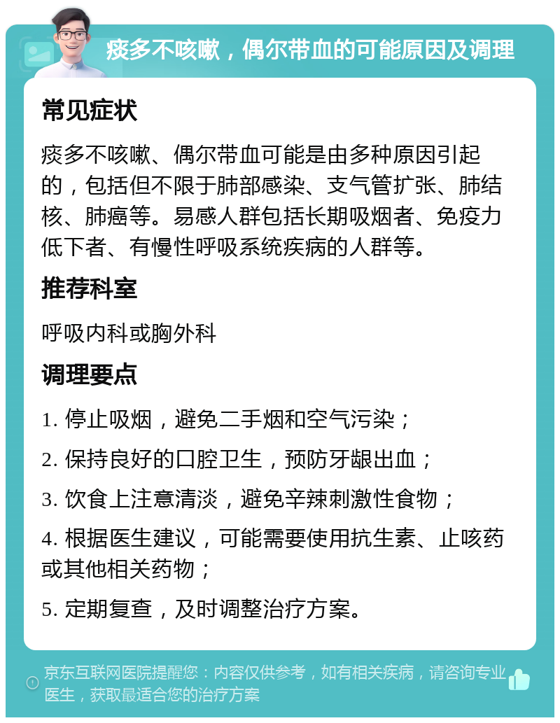 痰多不咳嗽，偶尔带血的可能原因及调理 常见症状 痰多不咳嗽、偶尔带血可能是由多种原因引起的，包括但不限于肺部感染、支气管扩张、肺结核、肺癌等。易感人群包括长期吸烟者、免疫力低下者、有慢性呼吸系统疾病的人群等。 推荐科室 呼吸内科或胸外科 调理要点 1. 停止吸烟，避免二手烟和空气污染； 2. 保持良好的口腔卫生，预防牙龈出血； 3. 饮食上注意清淡，避免辛辣刺激性食物； 4. 根据医生建议，可能需要使用抗生素、止咳药或其他相关药物； 5. 定期复查，及时调整治疗方案。