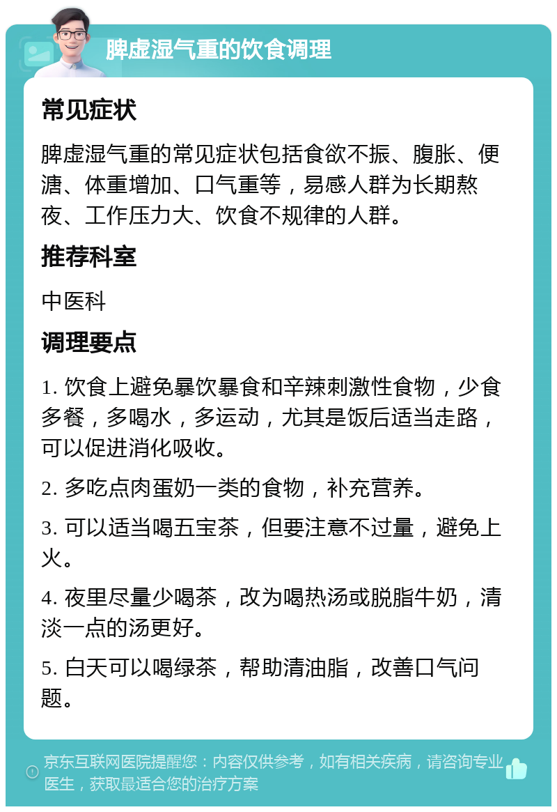 脾虚湿气重的饮食调理 常见症状 脾虚湿气重的常见症状包括食欲不振、腹胀、便溏、体重增加、口气重等，易感人群为长期熬夜、工作压力大、饮食不规律的人群。 推荐科室 中医科 调理要点 1. 饮食上避免暴饮暴食和辛辣刺激性食物，少食多餐，多喝水，多运动，尤其是饭后适当走路，可以促进消化吸收。 2. 多吃点肉蛋奶一类的食物，补充营养。 3. 可以适当喝五宝茶，但要注意不过量，避免上火。 4. 夜里尽量少喝茶，改为喝热汤或脱脂牛奶，清淡一点的汤更好。 5. 白天可以喝绿茶，帮助清油脂，改善口气问题。