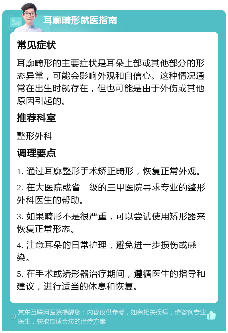 耳廓畸形就医指南 常见症状 耳廓畸形的主要症状是耳朵上部或其他部分的形态异常，可能会影响外观和自信心。这种情况通常在出生时就存在，但也可能是由于外伤或其他原因引起的。 推荐科室 整形外科 调理要点 1. 通过耳廓整形手术矫正畸形，恢复正常外观。 2. 在大医院或省一级的三甲医院寻求专业的整形外科医生的帮助。 3. 如果畸形不是很严重，可以尝试使用矫形器来恢复正常形态。 4. 注意耳朵的日常护理，避免进一步损伤或感染。 5. 在手术或矫形器治疗期间，遵循医生的指导和建议，进行适当的休息和恢复。