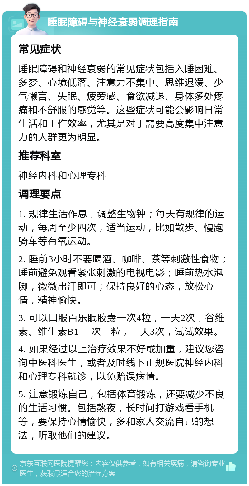 睡眠障碍与神经衰弱调理指南 常见症状 睡眠障碍和神经衰弱的常见症状包括入睡困难、多梦、心境低落、注意力不集中、思维迟缓、少气懒言、失眠、疲劳感、食欲减退、身体多处疼痛和不舒服的感觉等。这些症状可能会影响日常生活和工作效率，尤其是对于需要高度集中注意力的人群更为明显。 推荐科室 神经内科和心理专科 调理要点 1. 规律生活作息，调整生物钟；每天有规律的运动，每周至少四次，适当运动，比如散步、慢跑骑车等有氧运动。 2. 睡前3小时不要喝酒、咖啡、茶等刺激性食物；睡前避免观看紧张刺激的电视电影；睡前热水泡脚，微微出汗即可；保持良好的心态，放松心情，精神愉快。 3. 可以口服百乐眠胶囊一次4粒，一天2次，谷维素、维生素B1 一次一粒，一天3次，试试效果。 4. 如果经过以上治疗效果不好或加重，建议您咨询中医科医生，或者及时线下正规医院神经内科和心理专科就诊，以免贻误病情。 5. 注意锻炼自己，包括体育锻炼，还要减少不良的生活习惯。包括熬夜，长时间打游戏看手机等，要保持心情愉快，多和家人交流自己的想法，听取他们的建议。