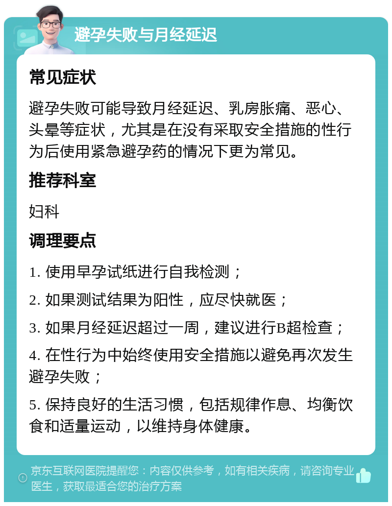 避孕失败与月经延迟 常见症状 避孕失败可能导致月经延迟、乳房胀痛、恶心、头晕等症状，尤其是在没有采取安全措施的性行为后使用紧急避孕药的情况下更为常见。 推荐科室 妇科 调理要点 1. 使用早孕试纸进行自我检测； 2. 如果测试结果为阳性，应尽快就医； 3. 如果月经延迟超过一周，建议进行B超检查； 4. 在性行为中始终使用安全措施以避免再次发生避孕失败； 5. 保持良好的生活习惯，包括规律作息、均衡饮食和适量运动，以维持身体健康。