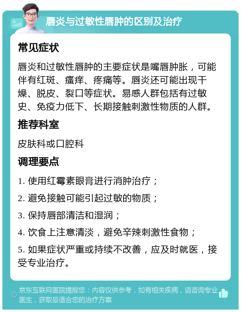 唇炎与过敏性唇肿的区别及治疗 常见症状 唇炎和过敏性唇肿的主要症状是嘴唇肿胀，可能伴有红斑、瘙痒、疼痛等。唇炎还可能出现干燥、脱皮、裂口等症状。易感人群包括有过敏史、免疫力低下、长期接触刺激性物质的人群。 推荐科室 皮肤科或口腔科 调理要点 1. 使用红霉素眼膏进行消肿治疗； 2. 避免接触可能引起过敏的物质； 3. 保持唇部清洁和湿润； 4. 饮食上注意清淡，避免辛辣刺激性食物； 5. 如果症状严重或持续不改善，应及时就医，接受专业治疗。