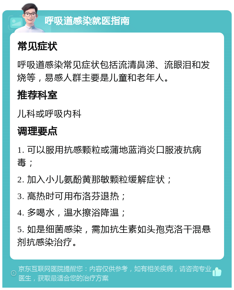 呼吸道感染就医指南 常见症状 呼吸道感染常见症状包括流清鼻涕、流眼泪和发烧等，易感人群主要是儿童和老年人。 推荐科室 儿科或呼吸内科 调理要点 1. 可以服用抗感颗粒或蒲地蓝消炎口服液抗病毒； 2. 加入小儿氨酚黄那敏颗粒缓解症状； 3. 高热时可用布洛芬退热； 4. 多喝水，温水擦浴降温； 5. 如是细菌感染，需加抗生素如头孢克洛干混悬剂抗感染治疗。