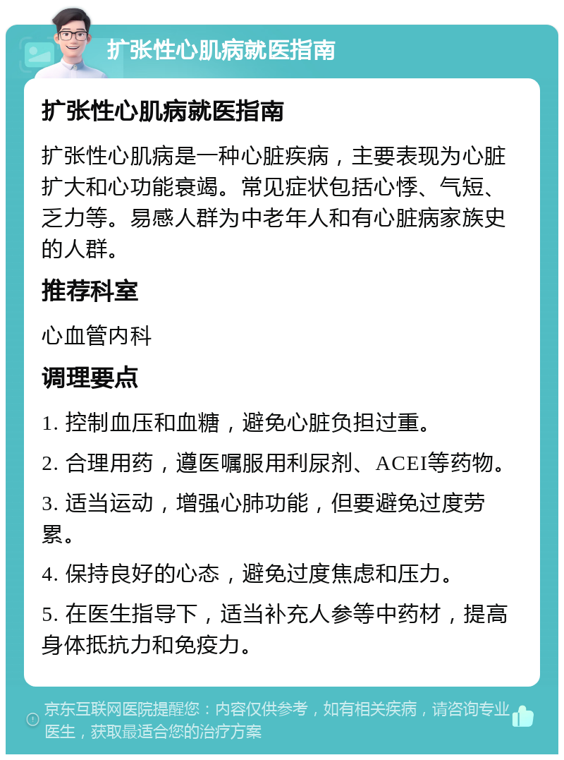 扩张性心肌病就医指南 扩张性心肌病就医指南 扩张性心肌病是一种心脏疾病，主要表现为心脏扩大和心功能衰竭。常见症状包括心悸、气短、乏力等。易感人群为中老年人和有心脏病家族史的人群。 推荐科室 心血管内科 调理要点 1. 控制血压和血糖，避免心脏负担过重。 2. 合理用药，遵医嘱服用利尿剂、ACEI等药物。 3. 适当运动，增强心肺功能，但要避免过度劳累。 4. 保持良好的心态，避免过度焦虑和压力。 5. 在医生指导下，适当补充人参等中药材，提高身体抵抗力和免疫力。