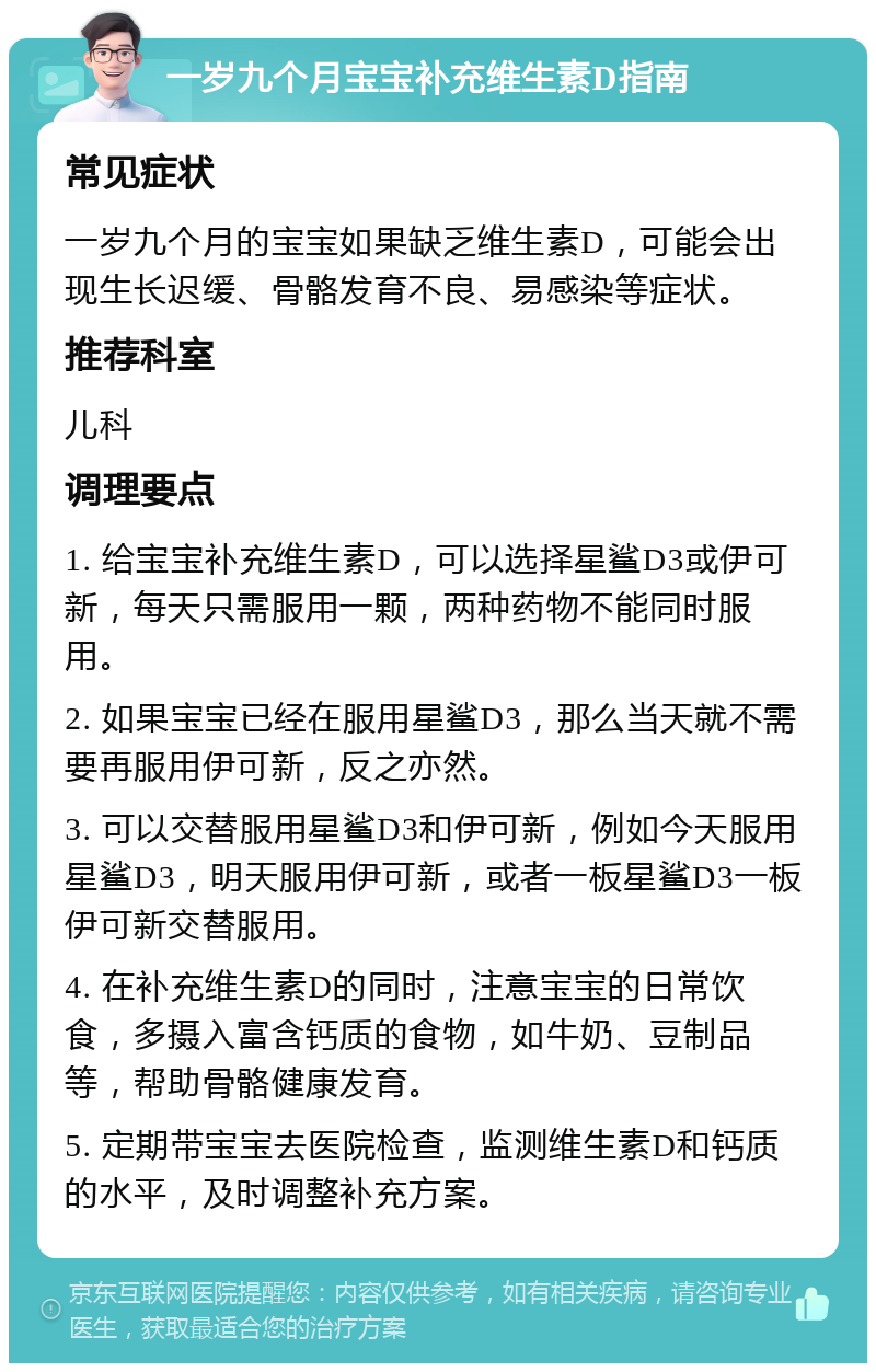 一岁九个月宝宝补充维生素D指南 常见症状 一岁九个月的宝宝如果缺乏维生素D，可能会出现生长迟缓、骨骼发育不良、易感染等症状。 推荐科室 儿科 调理要点 1. 给宝宝补充维生素D，可以选择星鲨D3或伊可新，每天只需服用一颗，两种药物不能同时服用。 2. 如果宝宝已经在服用星鲨D3，那么当天就不需要再服用伊可新，反之亦然。 3. 可以交替服用星鲨D3和伊可新，例如今天服用星鲨D3，明天服用伊可新，或者一板星鲨D3一板伊可新交替服用。 4. 在补充维生素D的同时，注意宝宝的日常饮食，多摄入富含钙质的食物，如牛奶、豆制品等，帮助骨骼健康发育。 5. 定期带宝宝去医院检查，监测维生素D和钙质的水平，及时调整补充方案。