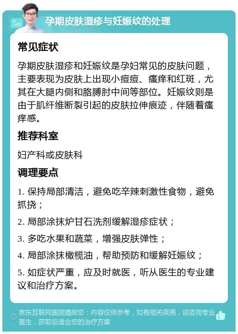 孕期皮肤湿疹与妊娠纹的处理 常见症状 孕期皮肤湿疹和妊娠纹是孕妇常见的皮肤问题，主要表现为皮肤上出现小痘痘、瘙痒和红斑，尤其在大腿内侧和胳膊肘中间等部位。妊娠纹则是由于肌纤维断裂引起的皮肤拉伸痕迹，伴随着瘙痒感。 推荐科室 妇产科或皮肤科 调理要点 1. 保持局部清洁，避免吃辛辣刺激性食物，避免抓挠； 2. 局部涂抹炉甘石洗剂缓解湿疹症状； 3. 多吃水果和蔬菜，增强皮肤弹性； 4. 局部涂抹橄榄油，帮助预防和缓解妊娠纹； 5. 如症状严重，应及时就医，听从医生的专业建议和治疗方案。