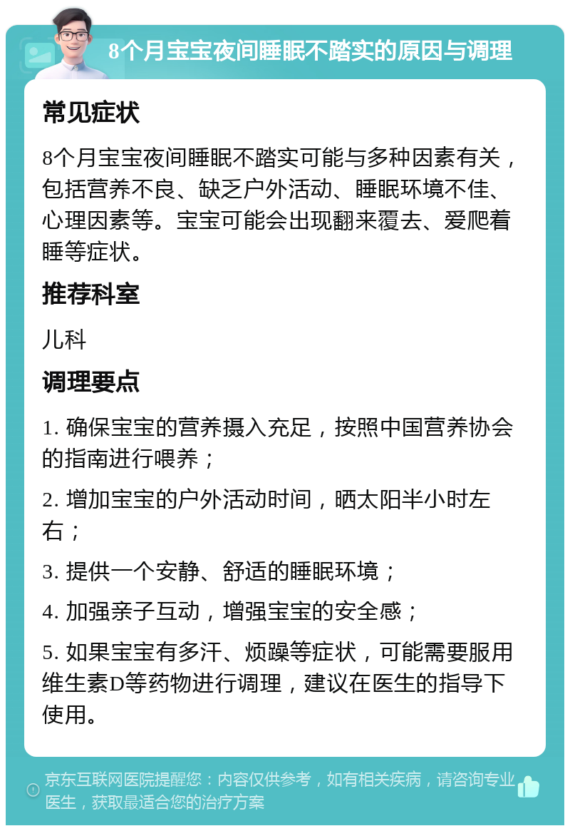 8个月宝宝夜间睡眠不踏实的原因与调理 常见症状 8个月宝宝夜间睡眠不踏实可能与多种因素有关，包括营养不良、缺乏户外活动、睡眠环境不佳、心理因素等。宝宝可能会出现翻来覆去、爱爬着睡等症状。 推荐科室 儿科 调理要点 1. 确保宝宝的营养摄入充足，按照中国营养协会的指南进行喂养； 2. 增加宝宝的户外活动时间，晒太阳半小时左右； 3. 提供一个安静、舒适的睡眠环境； 4. 加强亲子互动，增强宝宝的安全感； 5. 如果宝宝有多汗、烦躁等症状，可能需要服用维生素D等药物进行调理，建议在医生的指导下使用。