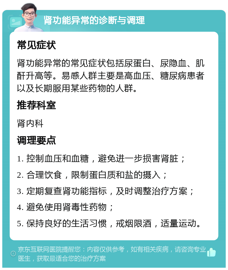 肾功能异常的诊断与调理 常见症状 肾功能异常的常见症状包括尿蛋白、尿隐血、肌酐升高等。易感人群主要是高血压、糖尿病患者以及长期服用某些药物的人群。 推荐科室 肾内科 调理要点 1. 控制血压和血糖，避免进一步损害肾脏； 2. 合理饮食，限制蛋白质和盐的摄入； 3. 定期复查肾功能指标，及时调整治疗方案； 4. 避免使用肾毒性药物； 5. 保持良好的生活习惯，戒烟限酒，适量运动。