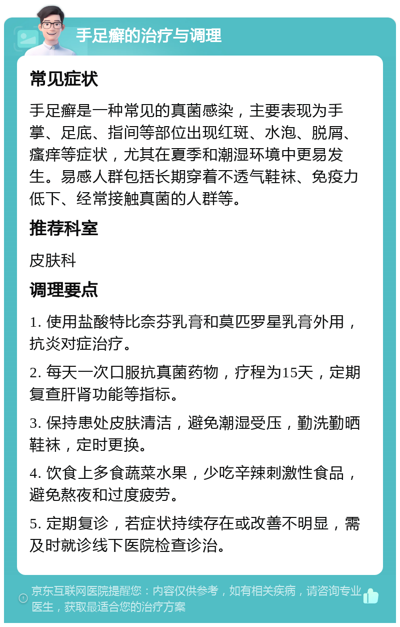 手足癣的治疗与调理 常见症状 手足癣是一种常见的真菌感染，主要表现为手掌、足底、指间等部位出现红斑、水泡、脱屑、瘙痒等症状，尤其在夏季和潮湿环境中更易发生。易感人群包括长期穿着不透气鞋袜、免疫力低下、经常接触真菌的人群等。 推荐科室 皮肤科 调理要点 1. 使用盐酸特比奈芬乳膏和莫匹罗星乳膏外用，抗炎对症治疗。 2. 每天一次口服抗真菌药物，疗程为15天，定期复查肝肾功能等指标。 3. 保持患处皮肤清洁，避免潮湿受压，勤洗勤晒鞋袜，定时更换。 4. 饮食上多食蔬菜水果，少吃辛辣刺激性食品，避免熬夜和过度疲劳。 5. 定期复诊，若症状持续存在或改善不明显，需及时就诊线下医院检查诊治。