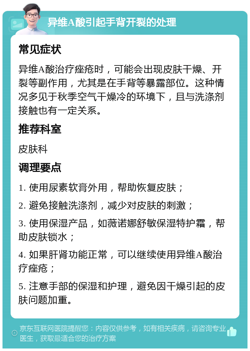 异维A酸引起手背开裂的处理 常见症状 异维A酸治疗痤疮时，可能会出现皮肤干燥、开裂等副作用，尤其是在手背等暴露部位。这种情况多见于秋季空气干燥冷的环境下，且与洗涤剂接触也有一定关系。 推荐科室 皮肤科 调理要点 1. 使用尿素软膏外用，帮助恢复皮肤； 2. 避免接触洗涤剂，减少对皮肤的刺激； 3. 使用保湿产品，如薇诺娜舒敏保湿特护霜，帮助皮肤锁水； 4. 如果肝肾功能正常，可以继续使用异维A酸治疗痤疮； 5. 注意手部的保湿和护理，避免因干燥引起的皮肤问题加重。