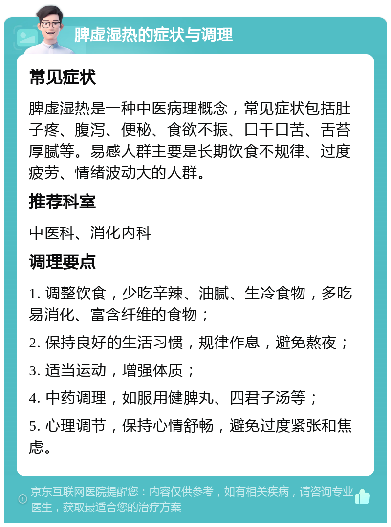 脾虚湿热的症状与调理 常见症状 脾虚湿热是一种中医病理概念，常见症状包括肚子疼、腹泻、便秘、食欲不振、口干口苦、舌苔厚腻等。易感人群主要是长期饮食不规律、过度疲劳、情绪波动大的人群。 推荐科室 中医科、消化内科 调理要点 1. 调整饮食，少吃辛辣、油腻、生冷食物，多吃易消化、富含纤维的食物； 2. 保持良好的生活习惯，规律作息，避免熬夜； 3. 适当运动，增强体质； 4. 中药调理，如服用健脾丸、四君子汤等； 5. 心理调节，保持心情舒畅，避免过度紧张和焦虑。