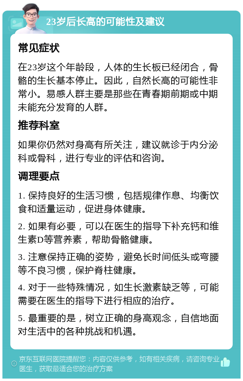 23岁后长高的可能性及建议 常见症状 在23岁这个年龄段，人体的生长板已经闭合，骨骼的生长基本停止。因此，自然长高的可能性非常小。易感人群主要是那些在青春期前期或中期未能充分发育的人群。 推荐科室 如果你仍然对身高有所关注，建议就诊于内分泌科或骨科，进行专业的评估和咨询。 调理要点 1. 保持良好的生活习惯，包括规律作息、均衡饮食和适量运动，促进身体健康。 2. 如果有必要，可以在医生的指导下补充钙和维生素D等营养素，帮助骨骼健康。 3. 注意保持正确的姿势，避免长时间低头或弯腰等不良习惯，保护脊柱健康。 4. 对于一些特殊情况，如生长激素缺乏等，可能需要在医生的指导下进行相应的治疗。 5. 最重要的是，树立正确的身高观念，自信地面对生活中的各种挑战和机遇。