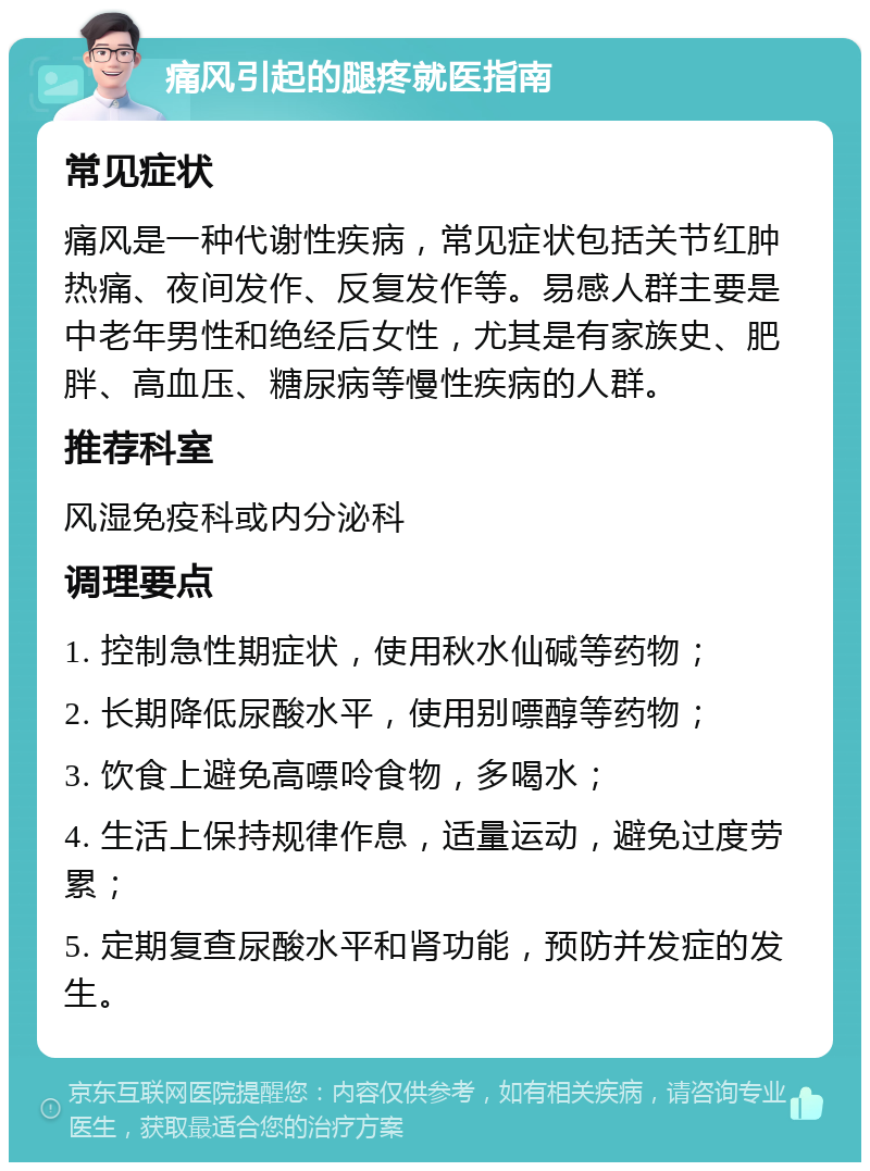 痛风引起的腿疼就医指南 常见症状 痛风是一种代谢性疾病，常见症状包括关节红肿热痛、夜间发作、反复发作等。易感人群主要是中老年男性和绝经后女性，尤其是有家族史、肥胖、高血压、糖尿病等慢性疾病的人群。 推荐科室 风湿免疫科或内分泌科 调理要点 1. 控制急性期症状，使用秋水仙碱等药物； 2. 长期降低尿酸水平，使用别嘌醇等药物； 3. 饮食上避免高嘌呤食物，多喝水； 4. 生活上保持规律作息，适量运动，避免过度劳累； 5. 定期复查尿酸水平和肾功能，预防并发症的发生。