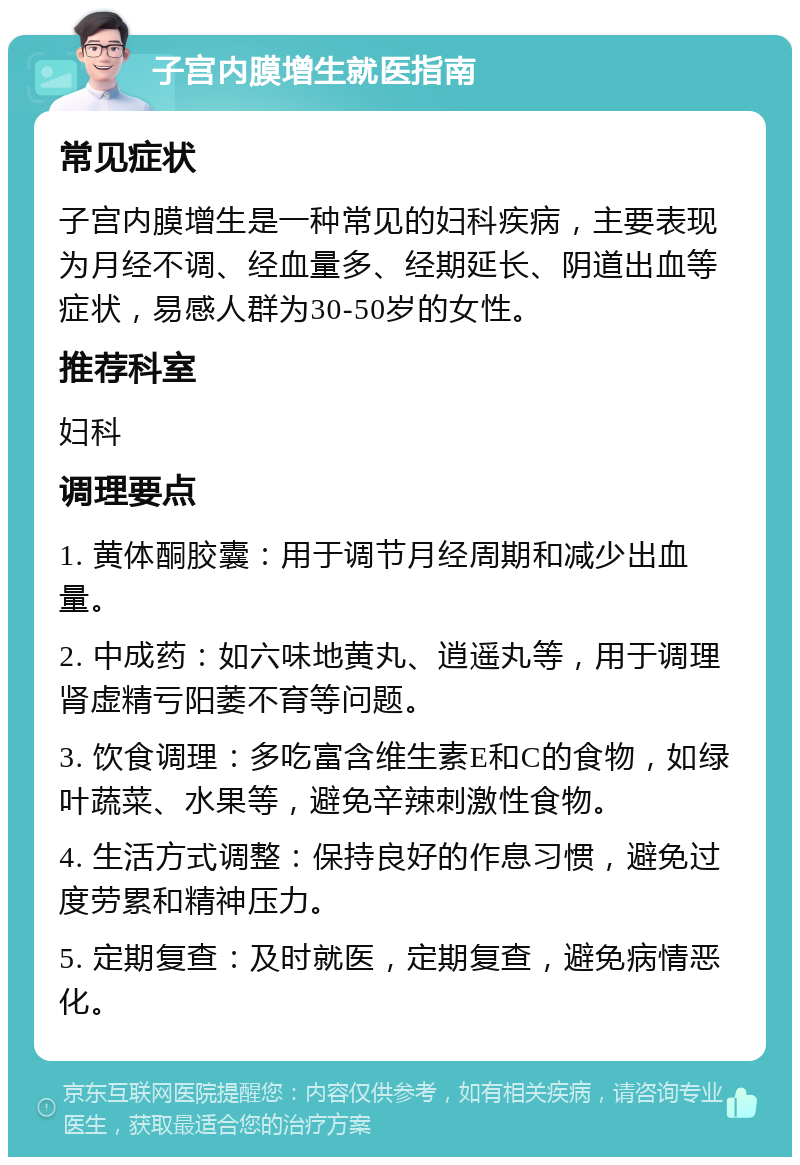 子宫内膜增生就医指南 常见症状 子宫内膜增生是一种常见的妇科疾病，主要表现为月经不调、经血量多、经期延长、阴道出血等症状，易感人群为30-50岁的女性。 推荐科室 妇科 调理要点 1. 黄体酮胶囊：用于调节月经周期和减少出血量。 2. 中成药：如六味地黄丸、逍遥丸等，用于调理肾虚精亏阳萎不育等问题。 3. 饮食调理：多吃富含维生素E和C的食物，如绿叶蔬菜、水果等，避免辛辣刺激性食物。 4. 生活方式调整：保持良好的作息习惯，避免过度劳累和精神压力。 5. 定期复查：及时就医，定期复查，避免病情恶化。