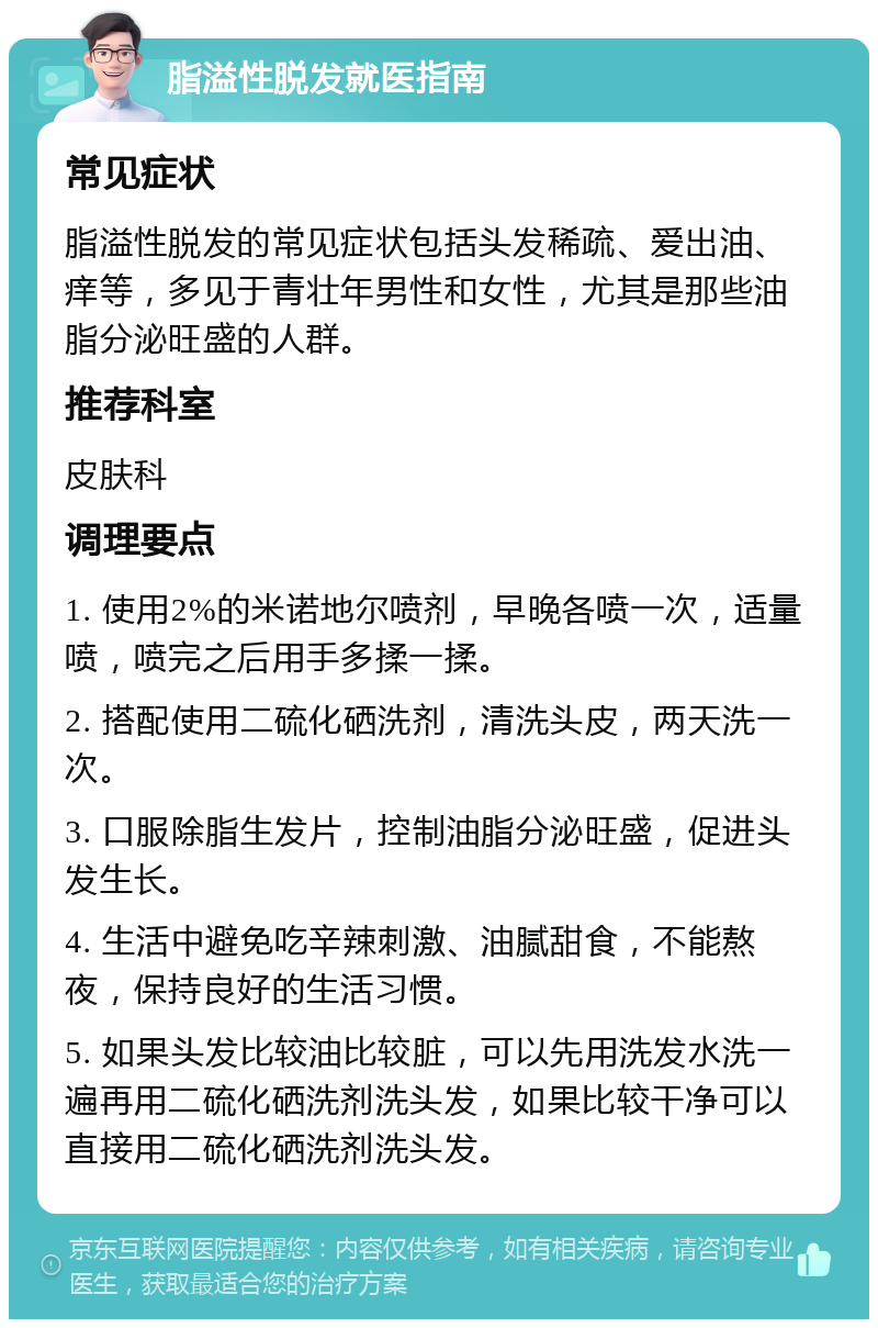 脂溢性脱发就医指南 常见症状 脂溢性脱发的常见症状包括头发稀疏、爱出油、痒等，多见于青壮年男性和女性，尤其是那些油脂分泌旺盛的人群。 推荐科室 皮肤科 调理要点 1. 使用2%的米诺地尔喷剂，早晚各喷一次，适量喷，喷完之后用手多揉一揉。 2. 搭配使用二硫化硒洗剂，清洗头皮，两天洗一次。 3. 口服除脂生发片，控制油脂分泌旺盛，促进头发生长。 4. 生活中避免吃辛辣刺激、油腻甜食，不能熬夜，保持良好的生活习惯。 5. 如果头发比较油比较脏，可以先用洗发水洗一遍再用二硫化硒洗剂洗头发，如果比较干净可以直接用二硫化硒洗剂洗头发。