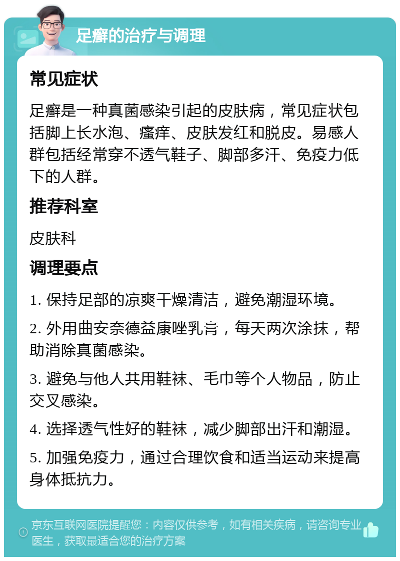 足癣的治疗与调理 常见症状 足癣是一种真菌感染引起的皮肤病，常见症状包括脚上长水泡、瘙痒、皮肤发红和脱皮。易感人群包括经常穿不透气鞋子、脚部多汗、免疫力低下的人群。 推荐科室 皮肤科 调理要点 1. 保持足部的凉爽干燥清洁，避免潮湿环境。 2. 外用曲安奈德益康唑乳膏，每天两次涂抹，帮助消除真菌感染。 3. 避免与他人共用鞋袜、毛巾等个人物品，防止交叉感染。 4. 选择透气性好的鞋袜，减少脚部出汗和潮湿。 5. 加强免疫力，通过合理饮食和适当运动来提高身体抵抗力。