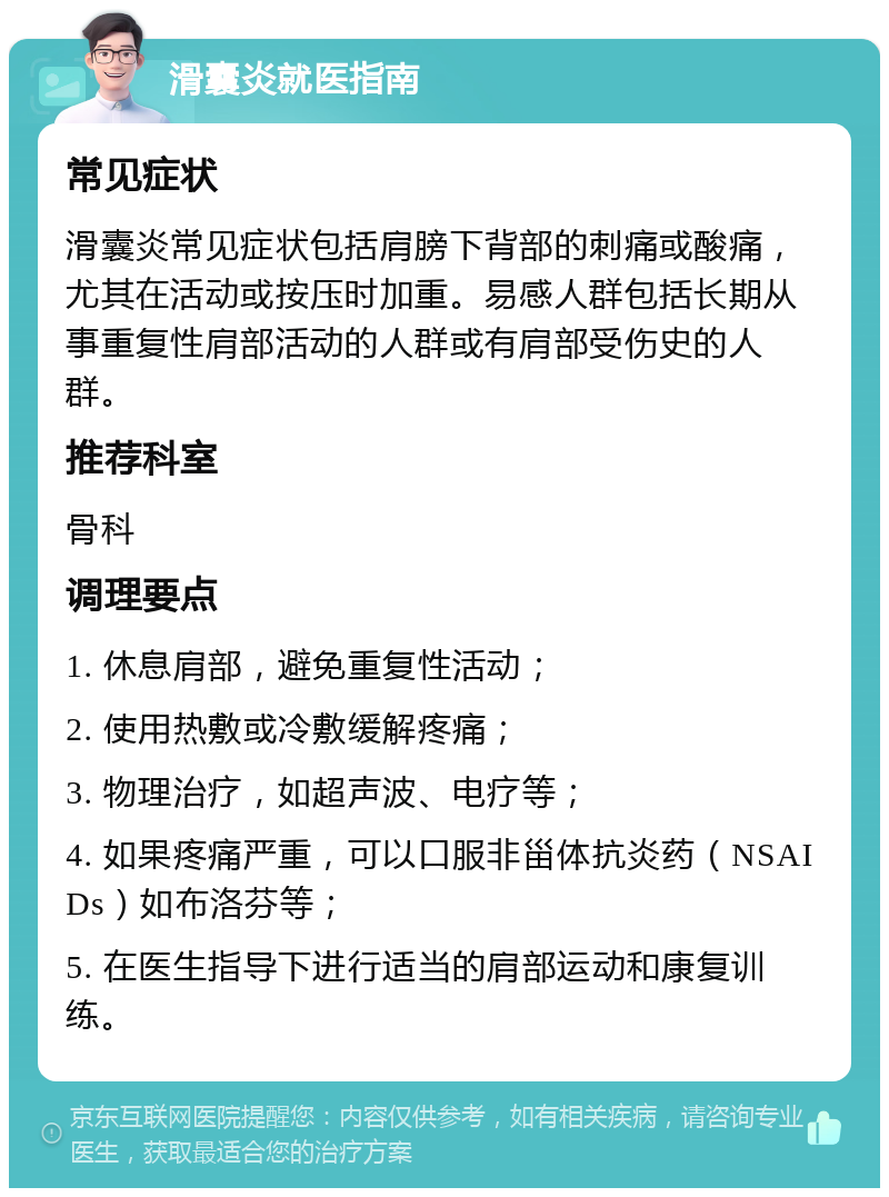 滑囊炎就医指南 常见症状 滑囊炎常见症状包括肩膀下背部的刺痛或酸痛，尤其在活动或按压时加重。易感人群包括长期从事重复性肩部活动的人群或有肩部受伤史的人群。 推荐科室 骨科 调理要点 1. 休息肩部，避免重复性活动； 2. 使用热敷或冷敷缓解疼痛； 3. 物理治疗，如超声波、电疗等； 4. 如果疼痛严重，可以口服非甾体抗炎药（NSAIDs）如布洛芬等； 5. 在医生指导下进行适当的肩部运动和康复训练。