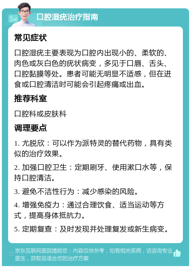 口腔湿疣治疗指南 常见症状 口腔湿疣主要表现为口腔内出现小的、柔软的、肉色或灰白色的疣状病变，多见于口唇、舌头、口腔黏膜等处。患者可能无明显不适感，但在进食或口腔清洁时可能会引起疼痛或出血。 推荐科室 口腔科或皮肤科 调理要点 1. 尤脱欣：可以作为派特灵的替代药物，具有类似的治疗效果。 2. 加强口腔卫生：定期刷牙、使用漱口水等，保持口腔清洁。 3. 避免不洁性行为：减少感染的风险。 4. 增强免疫力：通过合理饮食、适当运动等方式，提高身体抵抗力。 5. 定期复查：及时发现并处理复发或新生病变。