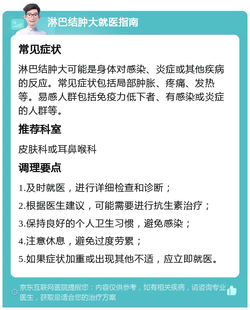 淋巴结肿大就医指南 常见症状 淋巴结肿大可能是身体对感染、炎症或其他疾病的反应。常见症状包括局部肿胀、疼痛、发热等。易感人群包括免疫力低下者、有感染或炎症的人群等。 推荐科室 皮肤科或耳鼻喉科 调理要点 1.及时就医，进行详细检查和诊断； 2.根据医生建议，可能需要进行抗生素治疗； 3.保持良好的个人卫生习惯，避免感染； 4.注意休息，避免过度劳累； 5.如果症状加重或出现其他不适，应立即就医。