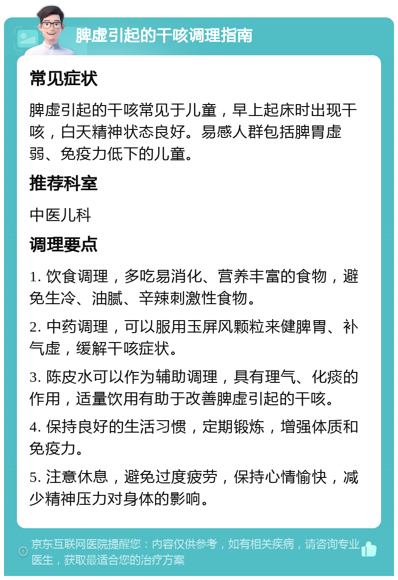 脾虚引起的干咳调理指南 常见症状 脾虚引起的干咳常见于儿童，早上起床时出现干咳，白天精神状态良好。易感人群包括脾胃虚弱、免疫力低下的儿童。 推荐科室 中医儿科 调理要点 1. 饮食调理，多吃易消化、营养丰富的食物，避免生冷、油腻、辛辣刺激性食物。 2. 中药调理，可以服用玉屏风颗粒来健脾胃、补气虚，缓解干咳症状。 3. 陈皮水可以作为辅助调理，具有理气、化痰的作用，适量饮用有助于改善脾虚引起的干咳。 4. 保持良好的生活习惯，定期锻炼，增强体质和免疫力。 5. 注意休息，避免过度疲劳，保持心情愉快，减少精神压力对身体的影响。