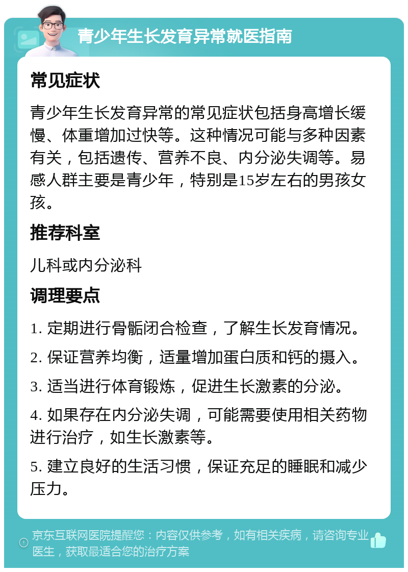 青少年生长发育异常就医指南 常见症状 青少年生长发育异常的常见症状包括身高增长缓慢、体重增加过快等。这种情况可能与多种因素有关，包括遗传、营养不良、内分泌失调等。易感人群主要是青少年，特别是15岁左右的男孩女孩。 推荐科室 儿科或内分泌科 调理要点 1. 定期进行骨骺闭合检查，了解生长发育情况。 2. 保证营养均衡，适量增加蛋白质和钙的摄入。 3. 适当进行体育锻炼，促进生长激素的分泌。 4. 如果存在内分泌失调，可能需要使用相关药物进行治疗，如生长激素等。 5. 建立良好的生活习惯，保证充足的睡眠和减少压力。